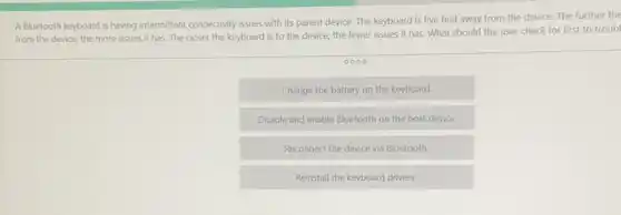 A Bluetooth keyboard is having intermittent connectivity issues with its parent device. The keyboard is five feet away from the device.The further the
from the device, the more issues it has The closer the keyboard is to the device.the fewer issues it has. What should the user check for first to troub
0000
Change the battery on the keyboard
Disable and enable Bluetooth on the host device
Reconnect the device via Bluetooth
Reinstall the keyboard drivers