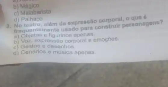 b)Mágico
c) Malabarista
d) Palhaço
3. No teatro, além da expressão corporal
frequenten nente usado para sonagens?
a) Objetos e figurinos apenas.
b) Voz, expressão corporal e emoções.
c) Gestos e desenhos.
d) Cenários e música apenas.