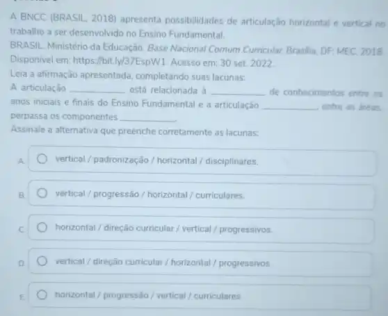 A BNCC (BRASIL . 2018) apresenta possibilidades de articulação horizontal e vertical no
trabalho a ser desenvolvido no Ensino Fundamental.
BRASIL. Ministério da Educação. Base Nacional Comum Curricular. Brasilia DF: MEC, 2018
Disponivel em: https ://bit.ly/37EspW1 Acesso em: 30 set.2022
Leia a afirmação apresentada completando suas lacunas:
A articulação __ está relacionada à __ de conhecimentos entre os
anos iniciais e finais do Ensino Fundamental e a articulação __ entre as áreas.
perpassa os componentes __
Assinale a alternativa que preenche corretamente as lacunas:
vertical / padronização /horizontal / disciplinares.
vertical / progressão / horizontal / curriculares.
horizontal / direção curricular / vertical / progressivos.
vertical / direção curricular / horizontal / progressivos
horizontal /progressão / vertical / curriculares.