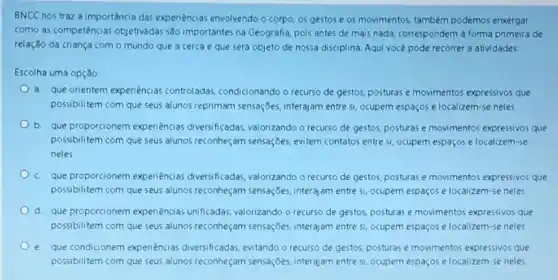 BNCC nos traz a importância das experiencias envolvendo o corpo, os gestos e os movimentos também podemos enxergar
como as competências objetivadas são importantes na Geografia, pois antes de mais nada, correspondem à forma primeira de
relação da criança com o mundo que a cerca e que será objeto de nossa disciplina Aqui você pode recorrer a atividades:
Escolha uma opção:
a. que orientem experiencias controladas, condicionando o recurso de gestos, posturas e movimentos expressivos que
possibilitem com que seus alunos reprimam sensações interajam entre si, ocupem espaços e localizem-se neles
b. que proporcionem experiencias diversificadas valonzando o recurso de gestos, posturas e movimentos expressivos que
possibilitem com que seus alunos reconheçam sensações evitem contatos entre si ocupem espaços e localizem-se
neles
c. que proporcionem experiencias diversificadas,valorizando o recurso de gestos, posturas e movimentos expressivos que
possibilitem com que seus alunos reconheçam sensações interajam entre si ocupem espaços e localizem -se neles
d. que proporcionem expenências unificadas, valorizando o recurso de gestos, posturas e movimentos expressivos que
possibilitem com que seus alunos reconheçam sensações interajam entre si, ocupem espaços e localizem-se neles
e. que condicionem expenências diversificadas, evitando o recurso de gestos, posturas e movimentos expressivos que
possibilitem com que seus alunos reconheçam sensações interajam entre si, ocupem espaços e localizem-se neles