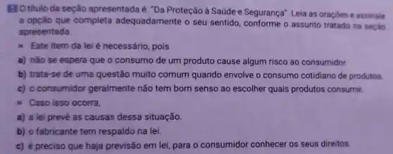 BO titulo da seção apresentada é "Da Proteção à Saúde e Segurança". Leia as oraçōes e assinale
a opção que completa adequadamente o seu sentido o assunto tratado na seção
apresentada
) Este item da lei é necessário , pois
a) não se espera que o consumo de um produto cause algum risco ao consumidor.
b) trata-se de uma questão muito comum quando envolve o consumo cotidiano de produtos.
c) o consumidor geralmente não tem bom senso ao escolher quais produtos consumir.
>) Caso isso ocorra,
a) a lei prevê as causas dessa situação.
b) o fabricante tem respaldo na lei.
c) é preciso que haja previsão em lei, para o consumidor conhecer os seus direitos.