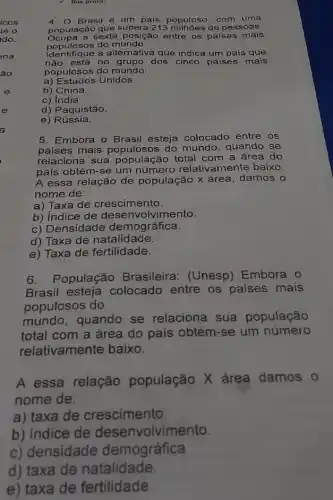 Boa prova!
4. 0 Brasil é um país populoso, com uma
população que supera 213 de pessoas.
Ocupa a sexta posição entre os países mais
populosos do mundo.
Identifique a alternativa que indica um país que
não está no grupo dos cinco países mais
populosos do mundo:
a) Estados Unidos.
b) China.
c) índia.
d) Paquistão.
e) Rússia.
5. Embora o Brasil esteja colocado entre os
países mais do mundo, quando se
relaciona sua população total com a área do
país obtém-se um relativamente baixo.
A essa relação de população x área damos o
nome de:
a) Taxa de crescimento.
b) Indice de desenvolvimento.
c) Densid lade demográfica.
d) Taxa de natalidade.
e) Taxa de fertilidade.
6. População Brasileira: (Unesp)Embora o
Brasil esteja colocado entre os paises mais
populosos do
mundo, quando se relaciona sua população
total com a área do país obtém-se um número
relativamente baixo.
A essa relação população X área damos o
nome de:
a) taxa de crescimento.
b) indice de volvimento.
c) densidade demográfica.
d) taxa de natalidade.
e) taxa de fertilidade.