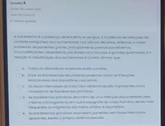 A bocterema e a presence de bacteria no sangue A incidencla de inteccides da
comente songuinea vern aumentondo nos ultimas decodos, refletindo a maker
sobrevisa de pocientes groves principolmente premotures extremos
Invincdeficientes, necposione pocientes com troumose grandes quelmodos. Im
bacteremias e coreto oftimor que
a. Todos os alternativos anteriores estoo cometos
b. Entre os bacteremios secundarios podemos incluir as inteccoes
relacionodos oos dispositives vosculares.
c. Osfocos infecclosos do trato intro-abdominals soo importantes como
cousodionos de bocteremios primorios.
d. As bacteremios primarios decorrem de uma infectoo decumentoda palo
mesmo microrganisma, em outro topografia do corpo humons sendo mols
frequentes as originorios dos tratos urindrio e respiratorio.
e. As bacteremias primorias ocometem pocientes sem foods intecciosos
aparentes, exceto o proprio sistema vascular.