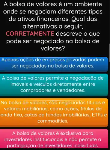 A bolsa de valores e um ambiente
onde se negociam diferentes tipos
de ativos financeiros 5. Qual das
alternati vas a seguir,
ORRET AMEN TE descrev e o que
pode ser negociado na bolsa de
valores?
Apenas acoes de empresas privadas podem
ser negociadas na bolsa de valores.
A bolsa de valores permite a negociação de
imóveis e veículos diretamente entre
compradores e vendedores.
Na bolsa de valores , são negociados títulos e
valores mobiliários , como acoes , títulos de
enda fixa , cotas de fundos imobiliário s, ETFs e
commodities.
A bolsa de valores é exclusivo para
investidores institucionais e não permite a
participação de investidores individuais.