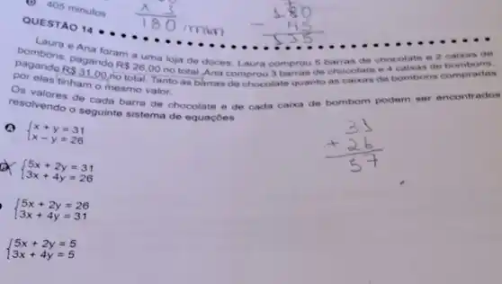 bombons, pagando
R 26,00
no total.Ana comprou 3 barras de chocolate e 4 caixas de
Ana foram a uma loja de doces Laura comprou 5 barras de chocolate e 2 caixas de
elas tinham o mesmo valor.
bombons compradas
resolvendo o seguinte sistema de equaçōes
de cada barra de chocolate e de cada caixa de bombom podem ser
ser encontrados
Q
 ) x+y=31 x-y=26 
 ) 5x+2y=31 3x+4y=26 
 ) 5x+2y=26 3x+4y=31 
 ) 5x+2y=5 3x+4y=5