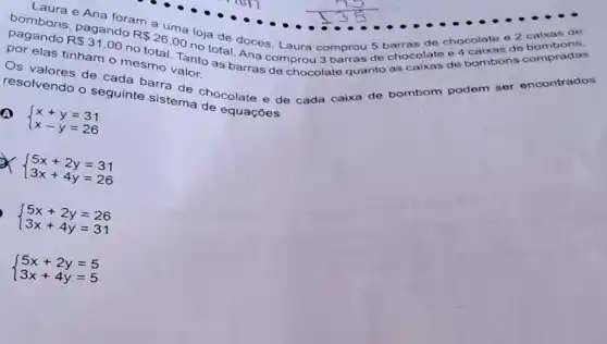 bombons pagando
R 26,00
nototal. Ana compro 3 barras de chocolate 04
loja de doces. Laura comprou 5 barras de chocolate o 2 calxas de
elas tinham o mesmo Tanto as barras de chocolate quanto as caixas de bombons compradas
valor.
resolvendo o seguinte sistema chocolate e de cada caixa de bombom podem ser encontrados
equaçōes
A
 ) x+y=31 x-y=26 
x
 ) 5x+2y=31 3x+4y=26 
 ) 5x+2y=26 3x+4y=31 
 ) 5x+2y=5 3x+4y=5