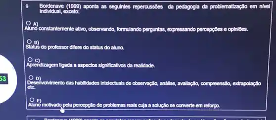 Bordenave (1999) aponta as seguintes repercussôes da pedagogla da problematzação em nivel
Aluno constantemente ativo , observando, formulando perguntas expressando percepgoes e oplnloes.
Status do professor difere do status do aluno.
Aprendizagem ligada a aspectos significativos da realidade.
D)
envolvimento das habilidades Intelectuals de observação, anállse, avallação compreensão, extrapolação
etc.
Aluno motivado pela percepção de problemas reals cuja a solução se converte em reforço.