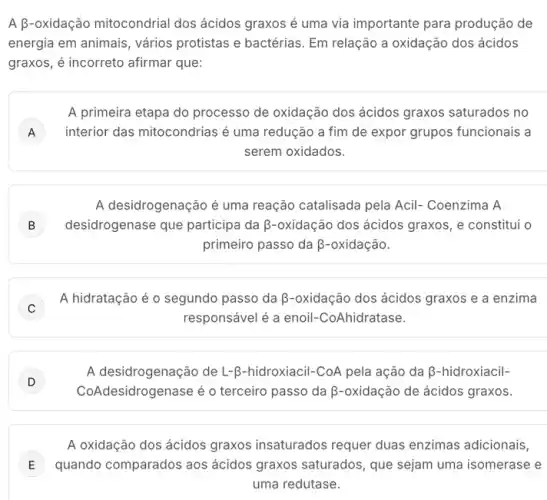 A B-oxidação mitocondrial dos ácidos graxos é uma via importante para produção de
energia em animais, vários protistas e bactérias. Em relação a oxidação dos ácidos
graxos, é incorreto afirmar que:
A primeira etapa do processo de oxidação dos ácidos graxos saturados no
A ) interior das mitocondrias é uma redução a fim de expor grupos funcionais a
serem oxidados.
A desidrogenação é uma reação catalisada pela Acil-Coenzima A
B desidrogenase que participa da B-oxidação dos ácidos graxos, e constitul o
primeiro passo da beta -oxidactilde (a)o
C
A hidratação é o segundo passo da B -oxidação dos ácidos graxos e a enzima
responsável é a enoil -CoAhidratase.
D
CoAd lesidrogenase é o terceiro passo da B-oxidação de ácidos graxos.
A desidrogenação de L-R -hidroxiacil-CoA pela ação da beta  -hidroxiacil-
D
A oxidação dos ácidos graxos insaturados requer duas enzimas adicionais,
E quando comparados aos ácidos graxos saturados que sejam uma isomerase e