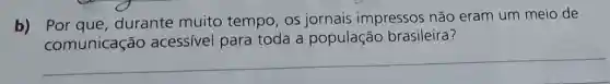 b)
Por que,durante muito tempo, os jornais impressos não eram um meio de
comunicação acessivel para toda a população brasileira?
__