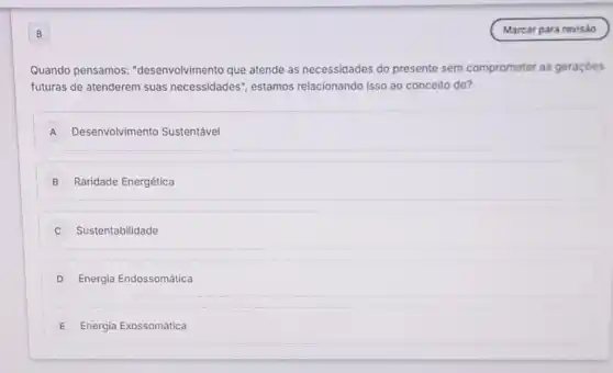 B
Quando pensamos:"desenvolvimento que atende as necessidades do presente sem comprometer as geraçóes
futuras de atenderem suas necessidades", estamos relacionando isso ao conceito de?
A Desenvolvimento Sustentável
B Raridade Energética
Sustentabilidade
D Energia Endossomática
E Energia Exossomática