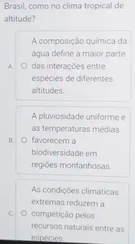 Brasil como no clima tropical de
altitude?
A.
A composição química da
água define a maior parte
das interações entre
espécies de diferentes
altitudes.
B.
A pluviosidade uniforme e
as temperatur as médias
favorecem a
biodiversid ade em
regiōes montanhosas.
As condições climáticas
extremas reduzem a
competição pelos