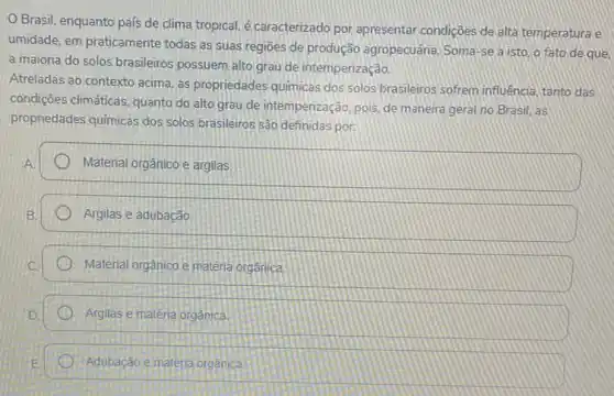 Brasil, enquanto país de clima tropical, é caracterizado por apresentar condições de alta temperatura e
umidade, em praticamente todas as suas regiōes de produção agropecuána. Soma -se a isto, o fato de que.
a maioria do solos brasileiros possuem alto grau de intemperização.
Atreladas ao contexto acima as propriedades quimicas dos solos brasileiros sofrem influência, tanto das
condições climáticas, quanto do alto grau de intemperizaçãc , pois, de maneira geral no Brasil, as
propriedades quimicas dos solos brasileiros são definidas por
Material orgânico e argilas
Argilas e adubação
Material orgânico e matéria organica
Argilas e maténa orgánica
Adubação e materia orgânica