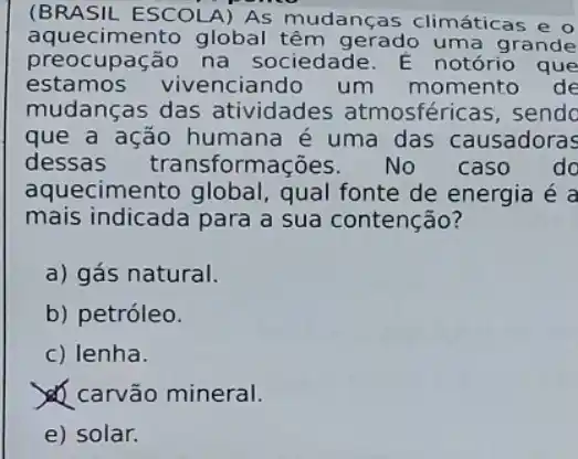 (BRASIL ESCOLA) AS mudanças climáticas e o
aquecimento global têm gerado uma grande
preocupação na sociedade. E notório que
estamos vivenciando um momento de
mudanças das atividades atmosféricas, sendo
que a ação humana é uma das causadoras
dessas transforma No caso do
aquecimento global , qual fonte de energia é a
mais indicada para a sua contenção?
a) gás natural.
b) petróleo.
c) lenha.
carvão mineral.
e) solar.