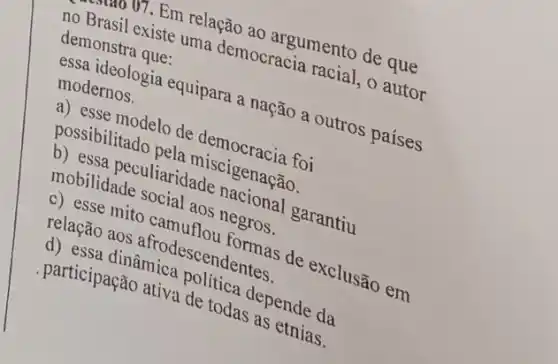 Brasil o7. Em relação locraciumento de que
demonstra que.
existe uma democracia racial,autor
modernos.
essa ideologia equipara a nação a outros países
possise modelo de
possibilitado
peculiaridade
as negros.
relação aos
de exclusão em
dinâmica
participação ativa de todas