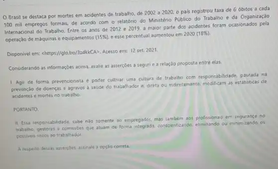 Brasil se destaca por mortes em acidentes de trabalho, de 2002 a 2020, o país registrou taxa de 6 óbitos a cada
100 mil empregos formais de acordo com o relatório do Ministério Público do Trabalho e da Organização
Internacional do Trabalho Entre os anos de 2012 e 2019, a maior parte dos acidentes foram ocasionados pela
operação de máquinas e equipamentos
15% ) e esse percentual aumentou em
2020(18% )
Disponível em:
lt https:parallel glo.bo/3zdkkCAgt 
Acesso em: 12 set.2021.
Considerando as informações acima, avalie as asserções a segurie a relação proposta entre elas.
1. Agir de forma prevencionista é poder cultivar uma cultura de trabalho com responsabilidade, pautada na
prevenção de doenças e agravos à saúde do trabalhador e, direta ou indiretamente, modificam as estatísticas de
acidentes e mortes no trabalho.
PORTANTO.
II. Essa responsabilidade cabe não somente ao empregador, mas também aos profissionais em segurança no
trabalho, gestores e comissôes que atuam de forma conscientizando, eliminando ou minimizando os
possiveis riscos ao trabalhador.
A respeito dessas asserçoes assinale a opção correta.