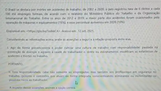 Brasil se destaca por mortes em acidentes de trabalho, de 2002 a 2020, o país registrou taxa de 6 óbitos a cada
100 mil empregos formais, de acordo com - relatório do Ministério Público do Trabalho e da Organização
Internacional do Trabalho . Entre os anos de 2012 e 2019.a maior parte dos acidentes foram ocasionados pela
operação de máquinas e equipamentos 15% ) e esse percentual aumentou em 2020 (18% )
Disponível em: lt https://glo.bo/3zdkkCAgt  Acesso em: 12 set.2021.
Considerando as informações acima, avalie as asserções a seguri e a relação proposta entre elas.
1. Agir de forma prevencionista é poder cultivar uma cultura de trabalho com responsabilidade, pautada na
prevenção de doenças e agravos à saúde do trabalhador e, direta ou indiretamente, modificam as estatísticas de
acidentes e mortes no trabalho.
PORTANTO.
II. Essa responsabilidade cabe não somente ao empregador, mas também aos profissionais em no
trabalho, gestores e comissões que atuam de forma integrada conscientizando, eliminando ou minimizando os
possiveis riscos ao trabalhador.
A respeito dessas asserções assinale a opção correta.