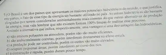 Brasilé um dos países que apresentam os maiores potenciais hidrelétricos do mundo , o que justifica,
em partes, o fato de esse tipo de energia ser bastante utilizado no país. As usinas hidrelétricas são
elogiadas por serem consideradas ambientalmente mais corretas do que outras alternativas de produção
de energia, mas vale lembrar que não existem formas
100%  limpas de realizar esse processo.
Assinale a alternativa que indica , respectivamente, uma vantagem e uma desvantagem das hidroelétricas.
a) não emitem poluentes na atmosfera;porém não são muito eficientes.
b) são ambientalmente corretas; porém interferem diretamente no efeito estufa.
c) a produção pode ser controlada; porém OS custos são muito elevados.
d) ocupam pequenas áreas; porém interferem no curso dos rios.
e) a construção é rápida; porém duram pouco tempo.