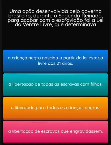 brasileiro durante o Segundo
para acabar com a escra idão foi a Lei
a criança negra nascida a partir da lei estaria
livre aos 21 anos.
a libertação de todas as escravas com filhos.
a liberdade para todas as crianças negras.
a libertação de escravas que eng ravidassem.