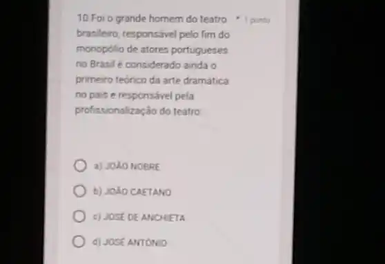 brasileiro, responsável pelo fim do
monopólio de atores portugueses
no Brasil é considerado ainda o
primeiro teórico da arte dramática
no pais e responsável pela
profissionalização do teatro
a) JOLO NOBRE
b) JOXO CAETANO
c) JOSE DE ANCHIETA
d) JOSE ANTONIO
10.Foi o grande homem do teatro 1 ponto