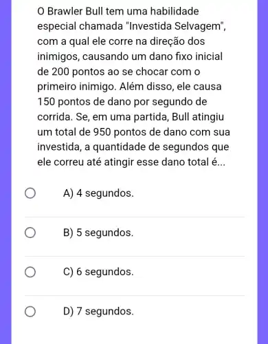 Brawler Bull tem uma habilidade
especial chamada "Investida Selvagem",
com a qual ele corre na direção dos
inimigos , causando um dano fixo inicial
de 200 pontos ao se chocar com o
primeiro inimigo . Além disso, ele causa
150 pontos de dano por segundo de
corrida. Se, em uma partida, Bull atingiu
um total de 950 pontos de dano com sua
investida, a quantidade de segundos que
ele correu até atingir esse dano total é __
A) 4 segundos.
B) 5 segundos.
C) 6 segundos.
D) 7 segundos.