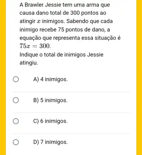 A Brawler Jessie tem uma arma que
causa dano total de 300 pontos ao
atingir x inimigos . Sabendo que cada
inimigo recebe 75 pontos de dano, a
equação que representa essa situação é
75x=300
Indique o total de inimigos Jessie
atingiu.
A) 4 inimigos.
B) 5 inimigos.
C) 6 inimigos.
D) 7 inimigos.