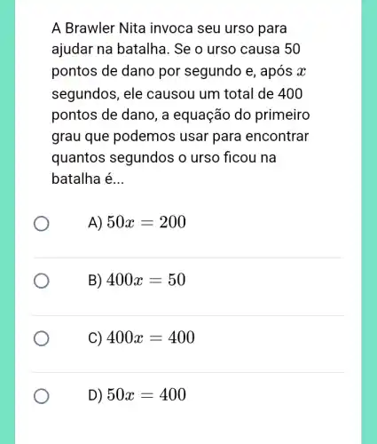 A Brawler Nita invoca seu urso para
ajudar na batalha . Se o urso causa 50
pontos de dano por segundo e , após x
segundos, ele causou um total de 400
pontos de dano, a equação do primeiro
grau que podemos usar para encontrar
quantos segundos ; o urso ficou na
batalha é __
A) 50x=200
B) 400x=50
C) 400x=400
D) 50x=400