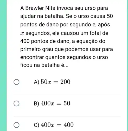 A Brawler Nita invoca seu urso para
ajudar na batalha. Se o urso causa 50
pontos de dano por segundo e , após
x segundos, ele causou um total de
400 pontos de dano, a equação do
primeiro grau que podemo:s usar para
encontrar 'quantos segundos o urso
ficou na batalha é __
A) 50x=200
B) 400x=50
C) 400x=400