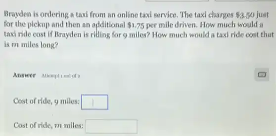 Brayden is ordering a taxi from an online taxi service. The taxi charges 3.50 3.50 just
for the pickup and then an odditional 1.75 per mile driven. How much would a
taxi ride cost if Brayden is riding for 9 miles? How much would a taxi ride cost that
is m miles long?
Answer Attemptiout of a
Cost of ride, 9 miles: square 
Cost of ride, m miles: square