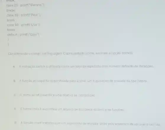 break;
case 20 : printf("Banana");
break;
case 30 : printf("Pera");
break;
case 40 : printf("Uva");
break;
default : printf("Caju");
)
)
Considerando o código em linguagem C apresentado acima, assinale a opção correta.
A A instrução switché utilizada como um laço de repetição com numero o definido de iteraçōes.
B A função principal fol especificada para aceitar um argumento de entrada do tipo inteiro.
C termo printf especifica uma diretiva de compilação.
D termo stdio.h especifica um arquivo de biblioteca dinâmica de funçoes.
função scanf trabalha com um argumento de entrada, dado lo pelo endereco da variavel ser lida.