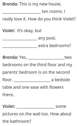 Brenda: This is my new house.
__ ten rooms. I
really love it . How do you think Violet?
Violet: It's okay, but
__ any pool.
__ extra bedrooms?
Brenda: Yes, __ two
bedrooms on the third floor and my
parents'bedroom is on the second
floor. __ a bedside
table and one vase with flowers
there.
Violet: __ some
pictures on the wall too . How about