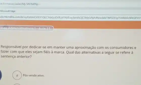 br/formacao/aulas/MicSNTMONjc=
Microsoft Edge
ula.microlins.com.br/UzliNuJB.eylleHAiOjE3MzExNj/A
Aula-11
Responsável por dedicar-se em manter uma aproximação com os consumidores e
fazer com que eles sejam fiéis à marca Qual das alternativas a seguir se refere à
sentença anterior?
A . ) Pós-venda ativo.