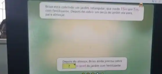 Brian está cobrindo um jardim retangular, que mede 15m por 5m,
com fertilizante. Depois de cobrir um terço do jardim ele para,
para almoçar.
Depois do almoço, Brian ainda precisa cobrir
square  m quad do jardim com fertilizante