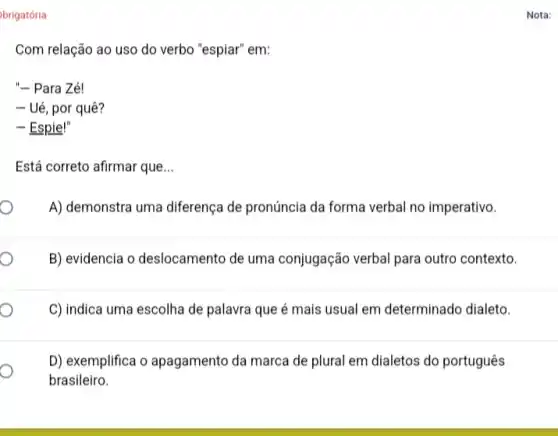 brigatória
Com relação ao uso do verbo "espiar" em:
"- Para Zé!
- Ué, por quê?
- Espie!"
Está correto afirmar que __
A) demonstra uma diferença de pronúncia da forma verbal no imperativo.
B) evidencia o deslocamento de uma conjugação verbal para outro contexto.
C) indica uma escolha de palavra que é mais usual em determinado dialeto.
D) exemplifica o apagamento da marca de plural em dialetos do português
brasileiro.
Nota: