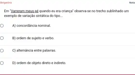 brigatória
Em "Varreram meus pé quando eu era criança 'observa-se no trecho sublinhado um
exemplo de variação sintática do tipo __
A) concordância nominal.
B) ordem de sujeito e verbo.
C) alternância entre palavras.
D) ordem de objeto direto e indireto.
Nota