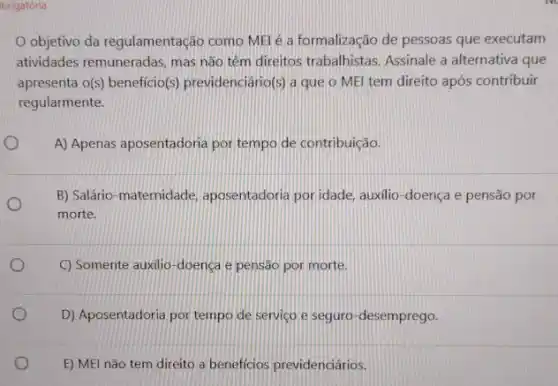 brigatória
Objetivo da regulamentação como MEl é a formalização de pessoas que executam
atividades remuneradas, mas não têm direitos trabalhistas Assinale a alternativa que
apresenta o(s) beneficio(s)previdenciário(s) a que o MEI tem direito após contribuir
regularmente.
A) Apenas aposentadoria por tempo de contribuição.
B) Salário-maternidade aposentadoria por idade, auxilio -doença e pensão por
morte.
C) Somente auxilio-doença e pensão por morte.
D) Aposentadoria por tempo de serviço e seguro -desemprego.
E) MEl não tem direito a beneficios previdenciários.