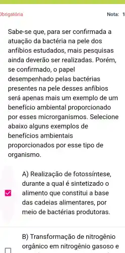 brigatória
Sabe-se que, para ser confirmada a
atuação da bactéria na pele dos
anfíbios estudados , mais pesquisas
ainda deverão ser realizadas . Porém,
se confirmado , o papel
desempenhad p pelas bactérias
presentes na pele desses anfibios
será apenas mais um exemplo de um
benefício ambiental proporcionado
por esses microrganisn nos. Selecione
abaixo alguns exemplos de
benefícios ambientais
proporcionados por esse tipo de
organismo.
A)Realização de fotossintese,
durante a qual é sintetizado o
alimento que constitui a base
das cadeias alimentares , por
meio de bactérias produtoras.
B)Transformação de nitrogênio
Nota: 1