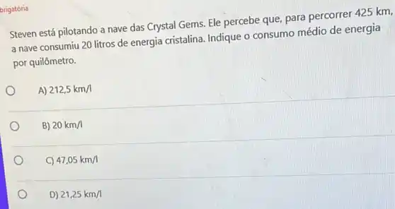 brigatória
Steven está pilotando a nave das Crystal Gems Ele percebe que, para percorrer 425 km,
a nave consumiu 20 litros de energia cristalina Indique o consumo médio de energia
por quilômetro.
A) 212,5km/1
B) 20km/1
C) 47,05km/l
D) 21,25km/1