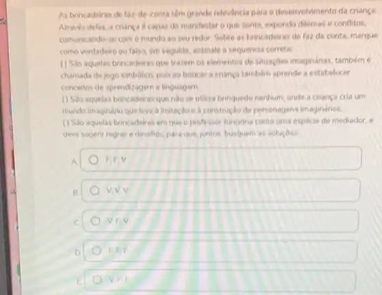 As brincadeiras de faz-de conta tem grande relevância para o desenvolvimento da criança
Através delas, a crianc e capaz de manifestar o que sente, expondo dilemas e conflitos,
comunicando-se com o mundo ao seu redor Sobre as brincadeiras de faz de conta, marque
como verdadeiro ou falso em seguida, assinale a sequencia correta
() Sao aquelas brincadeiras que trazem os elementos desituaçóes imaginárias, também 6
chamada de jogo simbólico pois ao brincar a crianca tambem aprende a estabelecer
conceitos de aprendizagem e linguagem
(1) Sao aquelas brincadeiras que nào se utiliza brinquedo nenhum, onde a criança cria um
mundo imaginário que leva a imitação e à construção de personagens imaginários.
(1) Sao aquelas brincadeiras em que o professor funcione como uma espécie de mediador, e
deve sugerir regras e desafios, para que, juntos busquem as soluçoes
A
F.EV
B.
V.V.V
C
V.EV
EFF
V. F.E