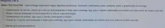 BRMY-TEST00447BR - Uma entrega impecável segue algumas premissas.Assinale a alternativa mais completa sobre a preparação da entrega.
Conhecimento do veiculo checar se o veiculo está preparado e limpo para a entrega, ligar para o cliente confirmando seu horário uma hora antes do horário marcado.
Deixar o veiculo preparado no local especifico e checar a documentação.
Conhecimento de produto ligar para o cliente confirmando o horário.
Checar se o veiculo está preparado e limpo para a entrega, ligar para o cliente confirmando seu horário uma hora antes do horário marcado
D Marcar para acompanhamento