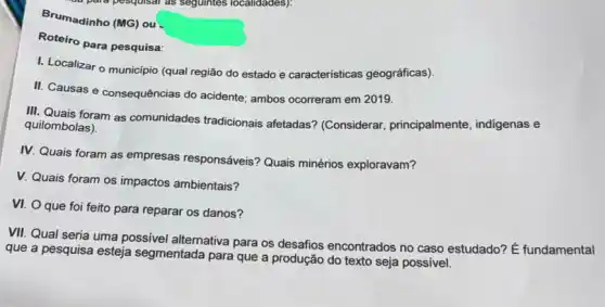 Brumadinho (MG) ou
Roteiro para pesquisa:
I. Localizar o município (qual região do estado e caracteristicas geográficas).
II. Causas e consequências do acidente; ambos ocorreram em 2019.
III. Quais foram as comunidades tradicionais afetadas? (Considerar principalmente, indigenas e
quilombolas).
IV. Quais foram as empresas responsáveis? Quais minérios exploravam?
V. Quais foram os impactos ambientais?
VI. O que foi feito para reparar os danos?
VII. Qual seria uma possivel alternativa para os desafios encontrados no caso estudado? E fundamental
que a pesquisa esteja segmentada para que a produção do texto seja possível.