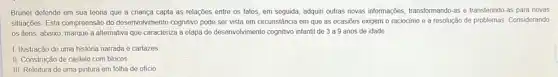 Bruner defende em sua teoria que a criança capta as relações entre os fatos, em seguida adquiri outras novas informações transformando-as e transferindo as para novas
situações. Esta compreensão do desenvolvimento cognitivo pode ser vista em circunstância em que as ocasiōes exigem o raciocínio e a resolução de problemas. Considerando
os itens, abaixo, marque a alternativa que caracteriza a etapa de desenvolvimento cognitivo infantil de 3 a 9 anos de idade.
1. Ilustração de uma história narrada e cartazes.
II. Construção de castelo com blocos
III. Releitura de uma pintura em folha de ofício