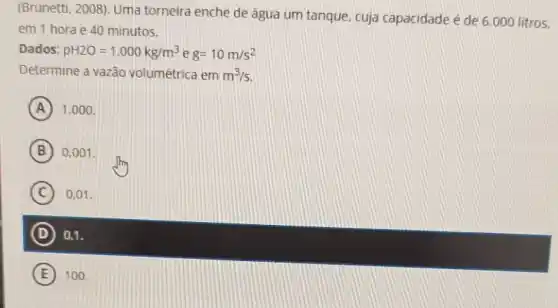 (Brunetti, 2008). Uma torneira enche de 3gua um tanque, cuja capacidade é de 6.000 litros.
em 1 horae 40 minutos.
Dados: pH2O=1.000kg/m^3 e g=10m/s^2
Determine a vazão volumétrica em m^3/s
A 1.000 .
B 0,001 .
C 0,01 .
D 0.1.
E 100