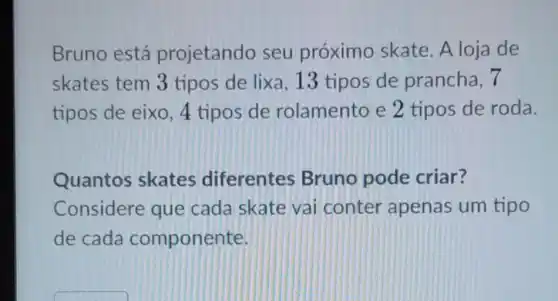 Bruno está projetando seu próximo skate A loja de
skates tem 3 tipos de lixa ,13 tipos de prancha, 7
tipos de eixo , 4 tipos de rolamento e 2 tipos de roda.
Quantos skates diferentes Bruno pode criar?
Considere que cada skate vai conter apenas um tipo
de cada componente.