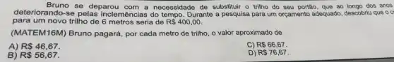 Bruno se deparou com a necessidade de substituir o trilho do seu portão, que ao longo dos anos
deteriorando-se pelas inclemências do tempo Durante a pesquisa para um orçamento adequado , descobriu que o c
para um novo trilho de 6 metros seria de R 400,00
(MATEM16M) Bruno pagará, por cada metro de trilho, o valor aproximado de
R 46,67
C) R 66,67.
B) R 56,67
D) R 76,67