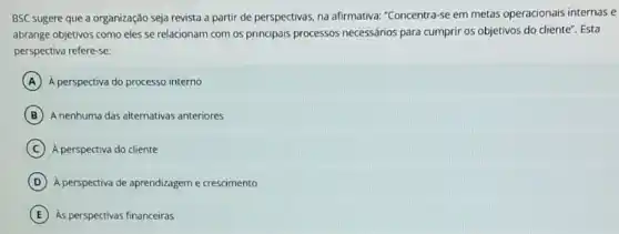 BSC sugere que a organização seja revista a partir de perspectivas, na afirmativa: "Concentra-se em metas operacionais internase
abrange objetivos como eles se relacionam com os principais processos necessários para cumprir os objetivos do cliente". Esta
perspectiva refere-se:
A A perspectiva do processo interno
B A nenhuma das alternativas anteriores
C A perspectiva do cliente
D A perspectiva de aprendizagem e crescimento
E As perspectivas financeiras