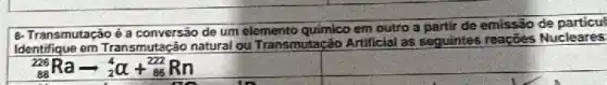 B-Transmutação é a conversão de um elemento químico em outro a partir de emissão de particu
em Transmutação natural ou Transmutação Artificial as seguintes reações Nucleares
(}_{88)^226Raarrow _(2)^4alpha +_(85)^222Rn
square