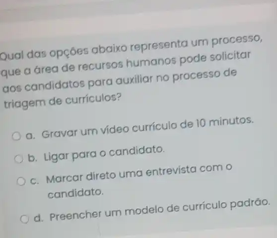 bual das opçóes abaixo representa um processo,
que a area de recursos humanos pode solicitar
aos candidatos para auxiliar no processo de
triagem de curriculos?
a. Gravar um video curriculo de 10 minutos.
b. Ligar para o candidato.
c. Marcar direto uma entrevista com o
candidato.
d. Preencher um modelo de curriculo padrão.