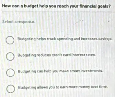 How can a budget help you reach your financial goals?
Select aresponse.
Budgeting helps track spending and increases savings.
Budgeting reduces credit card interestrates.
Budgeting can help you make smart investments.
Budgeting allows you to earn more money over time.