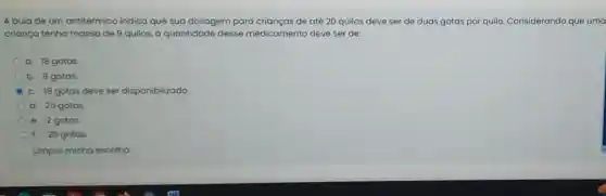 A bula de um antitérmico indica que sua dosagem para crianças de até 20 quilos deve ser de duas gotas por quilo Considerando que uma
criança tenha massa de 9 quilos, a quantidade desse medicamento deve ser de:
a. 18 gotas.
b. 9 gotas.
c. 18 gotas deve ser disponibilizado.
d. 25 gotas
e. 2 gotas
f. 20 gotas.
Limpar minha escolha