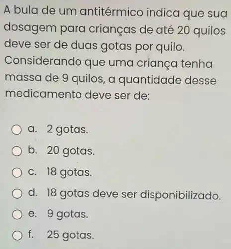 A bula de um antitérmico indica que sua
dosagem para crianças de até 20 quilos
deve ser de duas gotas por quilo.
Considerc indo que uma criança tenha
massa de 9 quilos, a quantidade desse
medicamen to deve ser de:
a. 2 gotas.
b. 20 gotas.
c. 18 gotas.
d. 18 gotas deve ser disponibill zado.
e. 9 gotas.
f. 25 gotas.